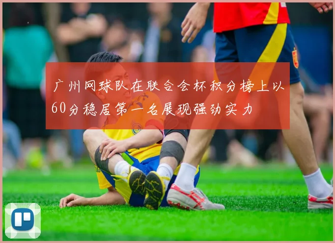 广州网球队在联合会杯积分榜上以60分稳居第一名展现强劲实力