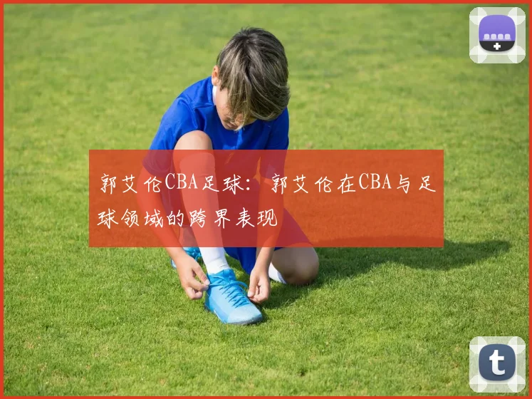 郭艾伦CBA足球：郭艾伦在CBA与足球领域的跨界表现