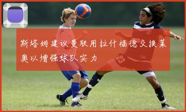 斯塔姆建议曼联用拉什福德交换莱奥以增强球队实力