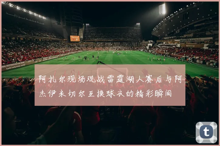 阿扎尔现场观战雷霆湖人赛后与阿杰伊米切尔互换球衣的精彩瞬间