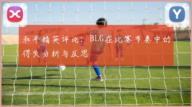 和平精英评论：BLG在比赛节奏中的得失分析与反思