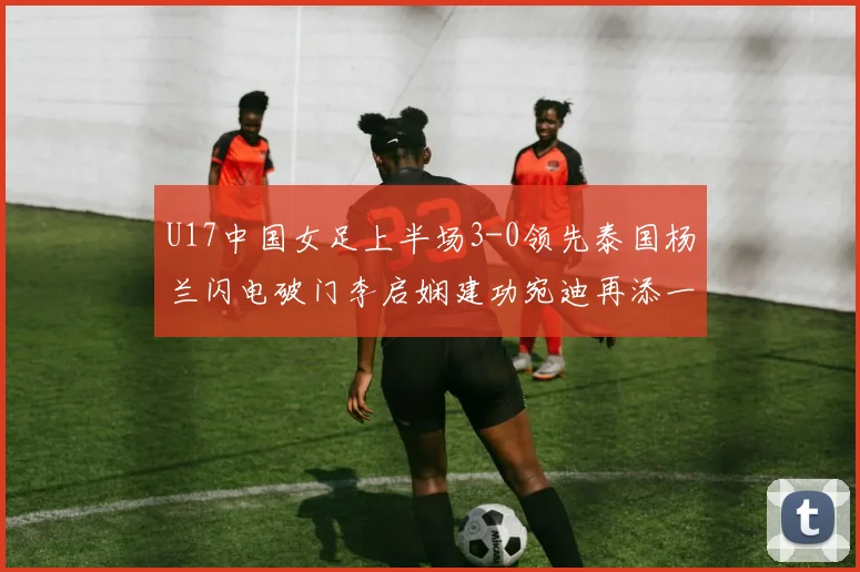 U17中国女足上半场3-0领先泰国杨兰闪电破门李启娴建功宛迪再添一分
