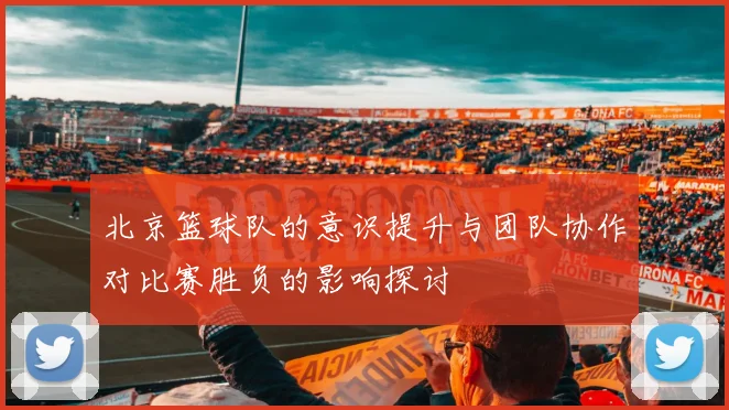 北京篮球队的意识提升与团队协作对比赛胜负的影响探讨